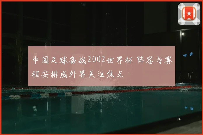 中国足球备战2002世界杯 阵容与赛程安排成外界关注焦点