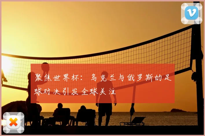 聚焦世界杯：乌克兰与俄罗斯的足球对决引发全球关注
