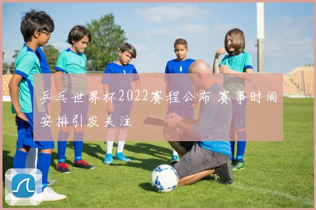 乒乓世界杯2022赛程公布 赛事时间安排引发关注