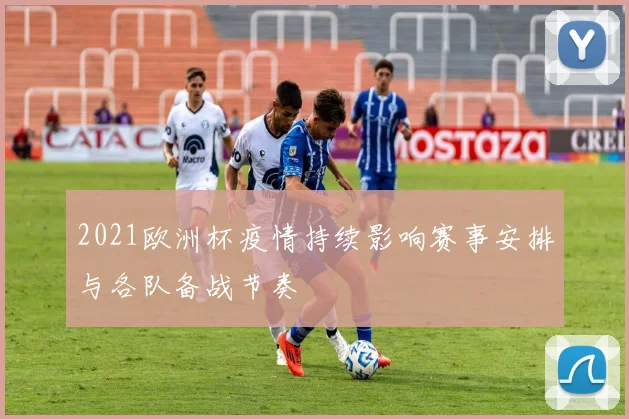 2021欧洲杯疫情持续影响赛事安排与各队备战节奏