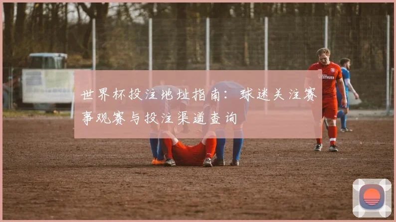 世界杯投注地址指南：球迷关注赛事观赛与投注渠道查询