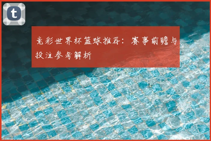 竞彩世界杯篮球推荐：赛事前瞻与投注参考解析