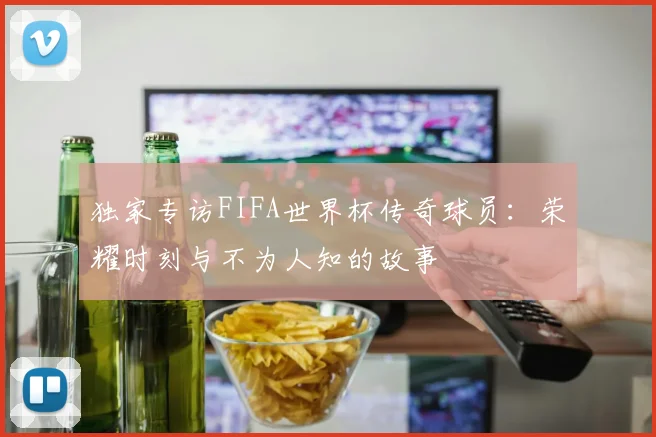 独家专访FIFA世界杯传奇球员：荣耀时刻与不为人知的故事