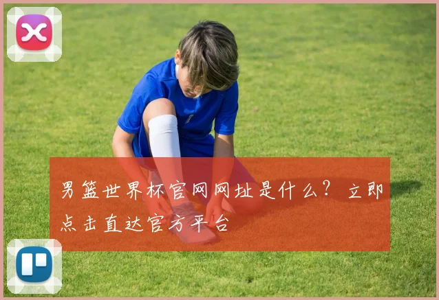 男篮世界杯官网网址是什么？立即点击直达官方平台
