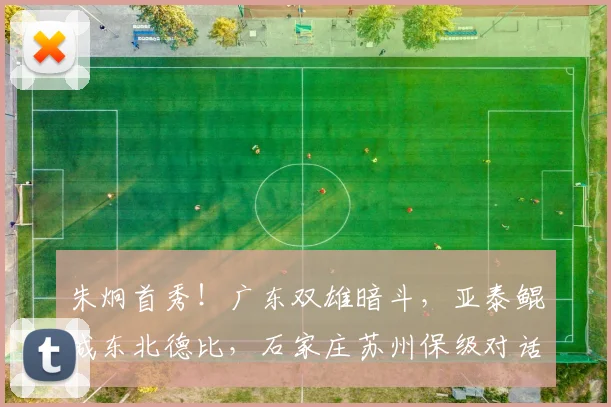 朱炯首秀！广东双雄暗斗，亚泰鲲城东北德比，石家庄苏州保级对话