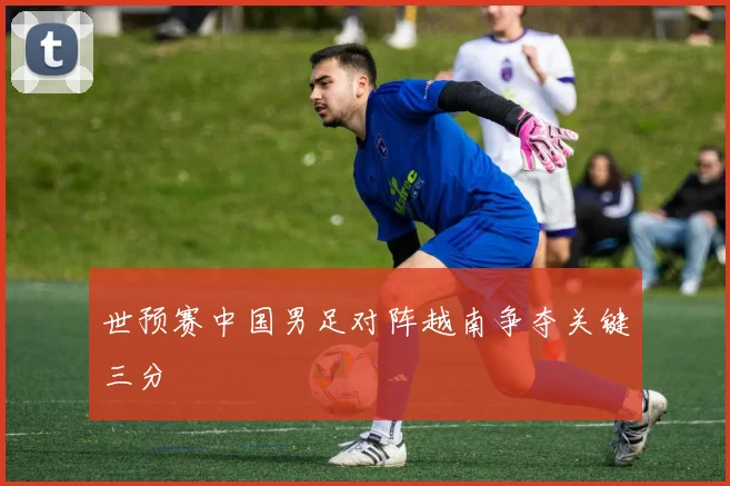 世预赛中国男足对阵越南争夺关键三分