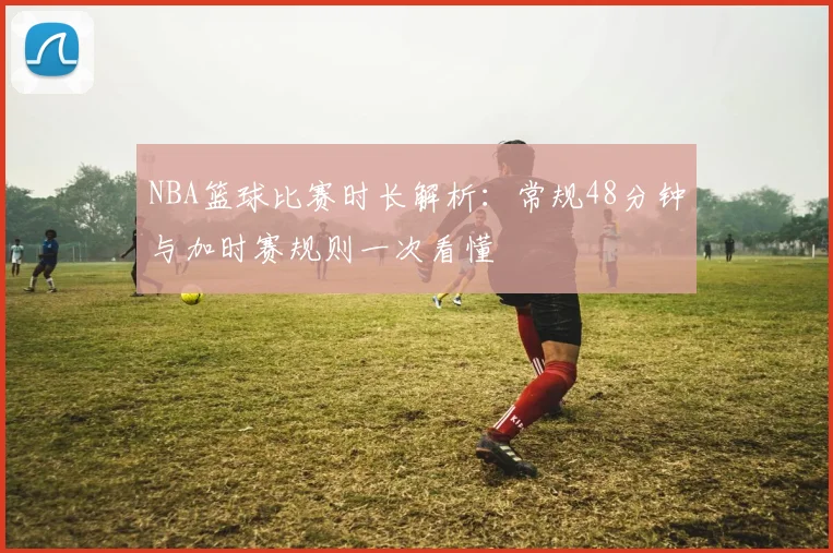 NBA篮球比赛时长解析：常规48分钟与加时赛规则一次看懂