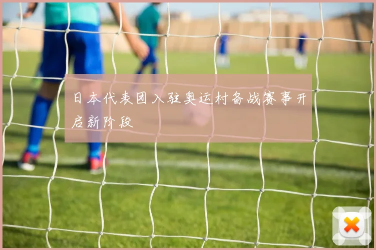 日本代表团入驻奥运村备战赛事开启新阶段