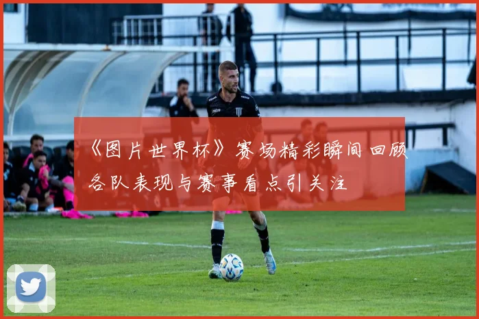 《图片世界杯》赛场精彩瞬间回顾 各队表现与赛事看点引关注