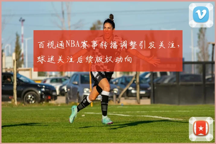 百视通NBA赛事转播调整引发关注，球迷关注后续版权动向