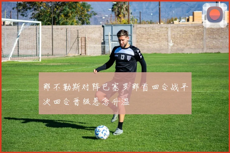 那不勒斯对阵巴塞罗那首回合战平次回合晋级悬念升温