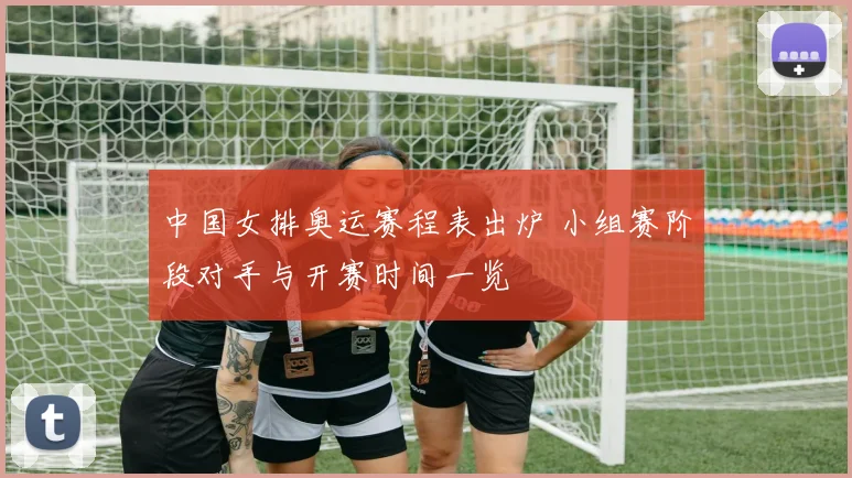 中国女排奥运赛程表出炉 小组赛阶段对手与开赛时间一览