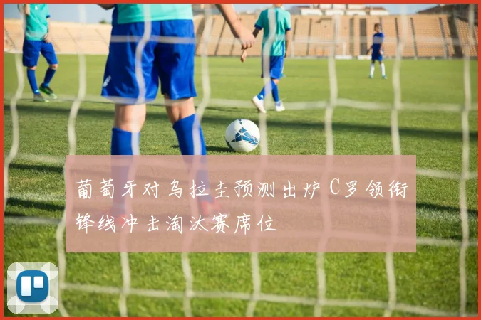 葡萄牙对乌拉圭预测出炉 C罗领衔锋线冲击淘汰赛席位
