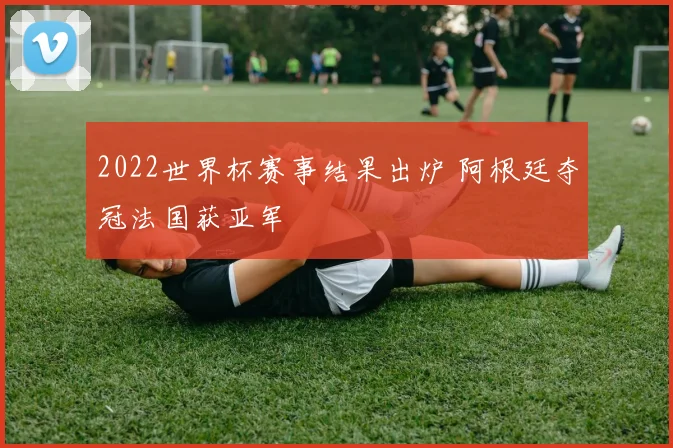 2022世界杯赛事结果出炉 阿根廷夺冠法国获亚军