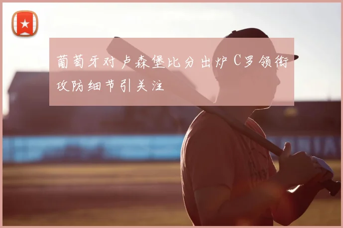 葡萄牙对卢森堡比分出炉 C罗领衔攻防细节引关注