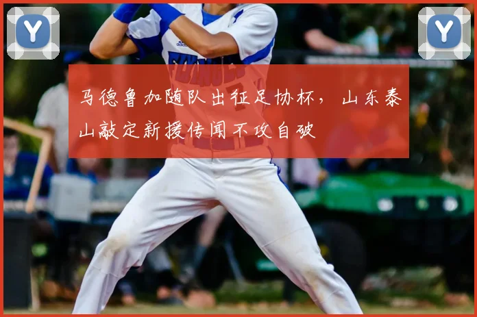 马德鲁加随队出征足协杯,山东泰山敲定新援传闻不攻自破