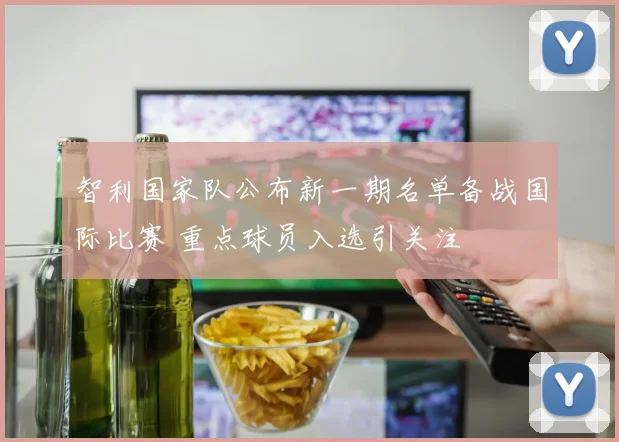 智利国家队公布新一期名单备战国际比赛 重点球员入选引关注