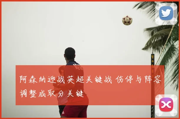 阿森纳迎战英超关键战 伤停与阵容调整成取分关键