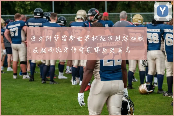 劳尔冈萨雷斯世界杯经典进球回顾 成就西班牙传奇前锋历史高光