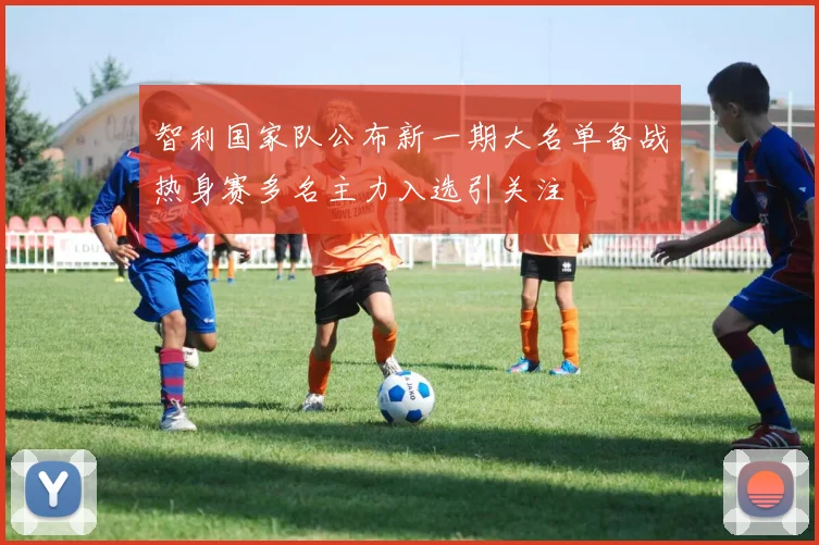 智利国家队公布新一期大名单备战热身赛多名主力入选引关注