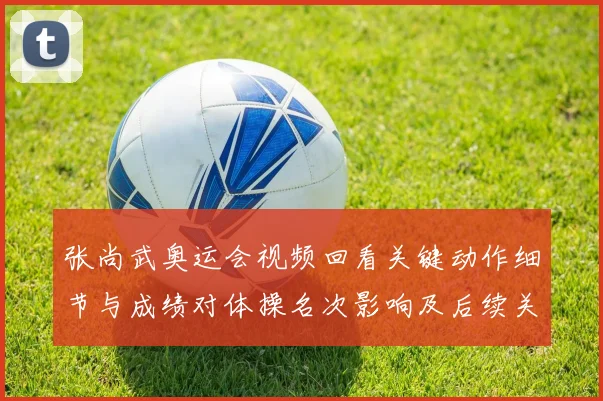 张尚武奥运会视频回看关键动作细节与成绩对体操名次影响及后续关注