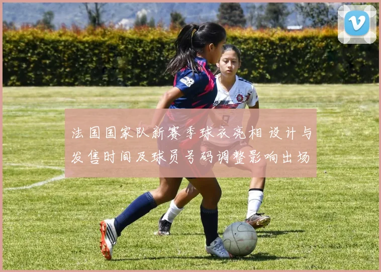 法国国家队新赛季球衣亮相 设计与发售时间及球员号码调整影响出场