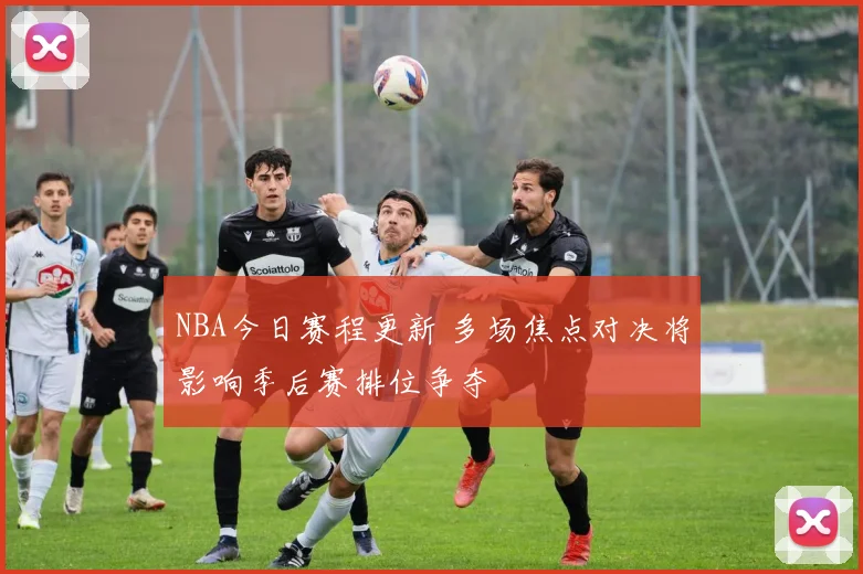 NBA今日赛程更新 多场焦点对决将影响季后赛排位争夺