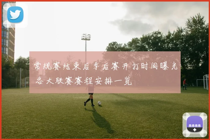 常规赛结束后季后赛开打时间曝光 各大联赛赛程安排一览