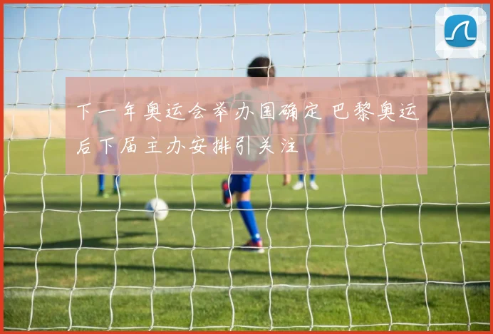 下一年奥运会举办国确定 巴黎奥运后下届主办安排引关注