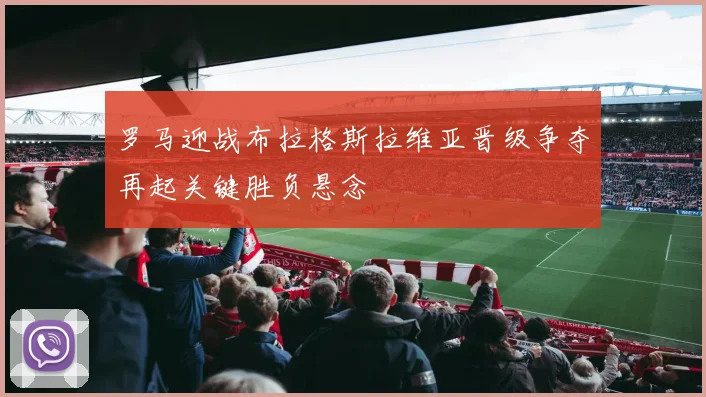 罗马迎战布拉格斯拉维亚晋级争夺再起关键胜负悬念