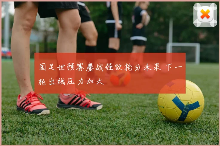 国足世预赛鏖战强敌抢分未果 下一轮出线压力加大