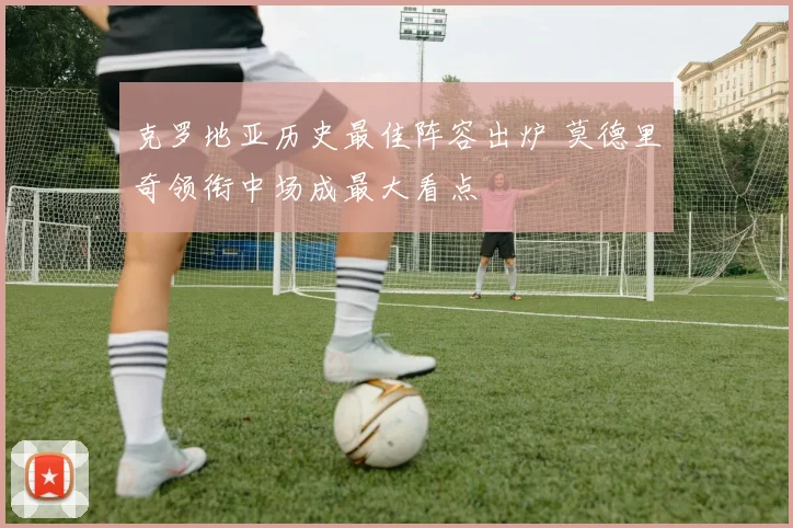 克罗地亚历史最佳阵容出炉 莫德里奇领衔中场成最大看点