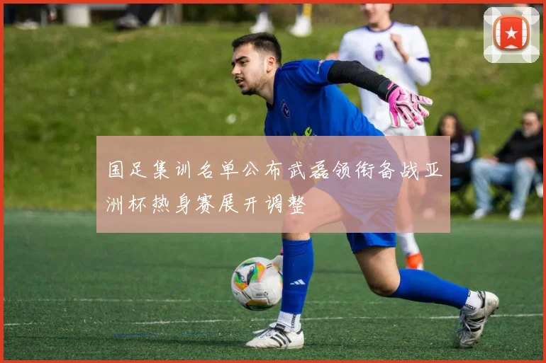 国足集训名单公布武磊领衔备战亚洲杯热身赛展开调整