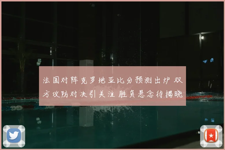 法国对阵克罗地亚比分预测出炉 双方攻防对决引关注 胜负悬念待揭晓