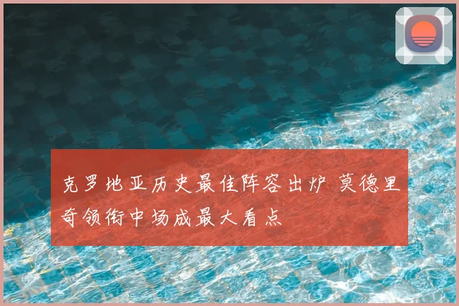 克罗地亚历史最佳阵容出炉 莫德里奇领衔中场成最大看点