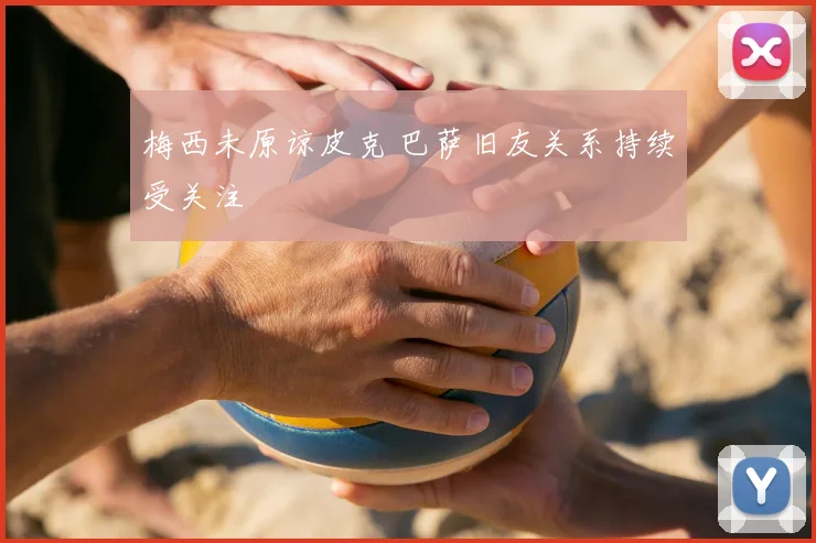 梅西未原谅皮克 巴萨旧友关系持续受关注