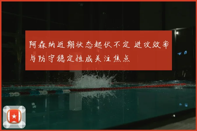 阿森纳近期状态起伏不定 进攻效率与防守稳定性成关注焦点