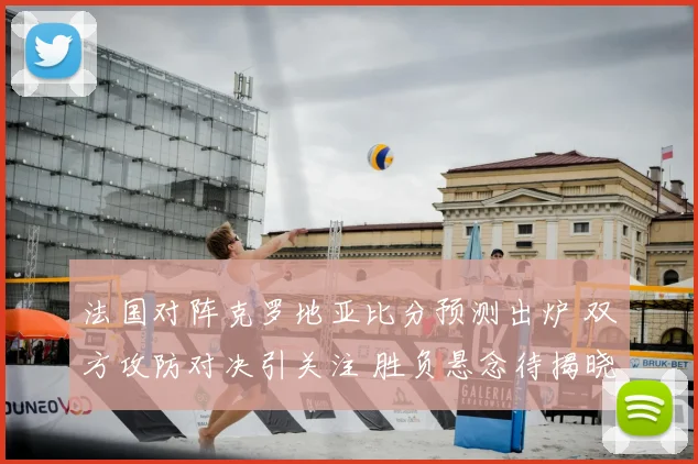 法国对阵克罗地亚比分预测出炉 双方攻防对决引关注 胜负悬念待揭晓