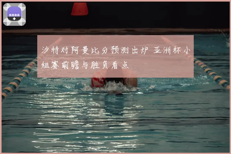 沙特对阿曼比分预测出炉 亚洲杯小组赛前瞻与胜负看点