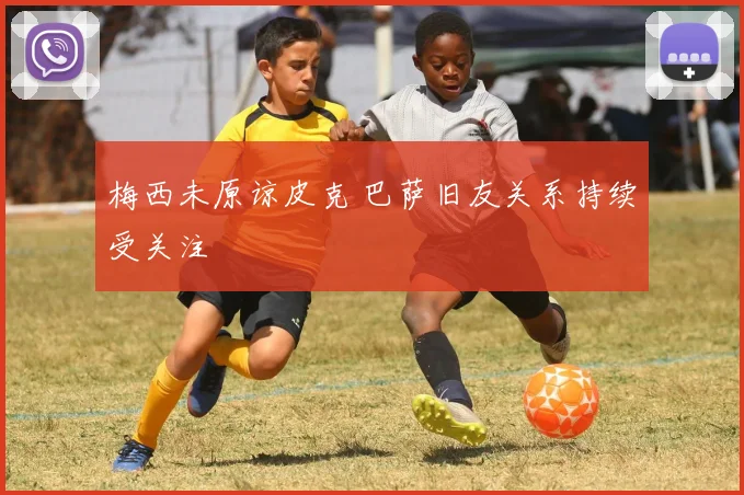 梅西未原谅皮克 巴萨旧友关系持续受关注