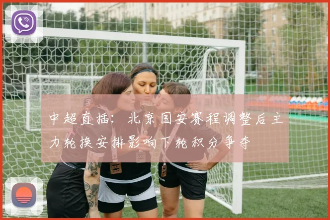 中超直插:北京国安赛程调整后主力轮换安排影响下轮积分争夺