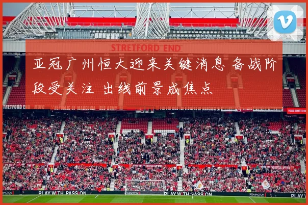 亚冠广州恒大迎来关键消息 备战阶段受关注 出线前景成焦点