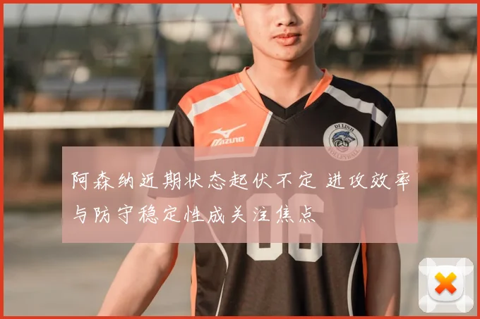 阿森纳近期状态起伏不定 进攻效率与防守稳定性成关注焦点