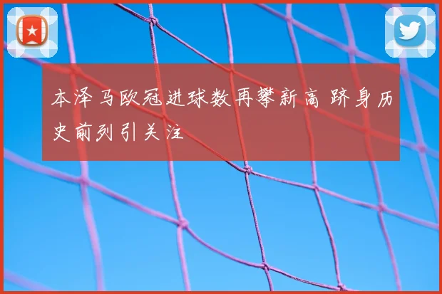 本泽马欧冠进球数再攀新高 跻身历史前列引关注