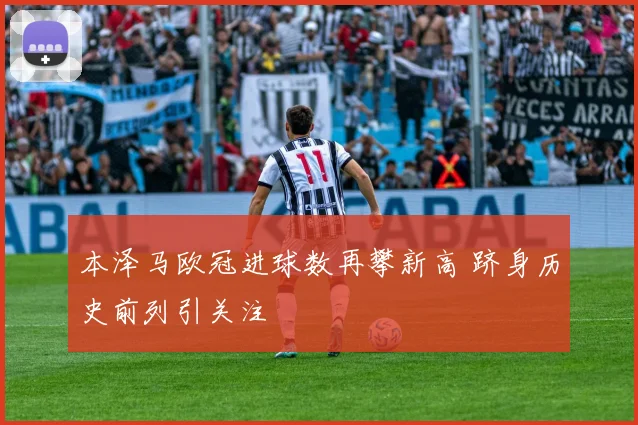 本泽马欧冠进球数再攀新高 跻身历史前列引关注