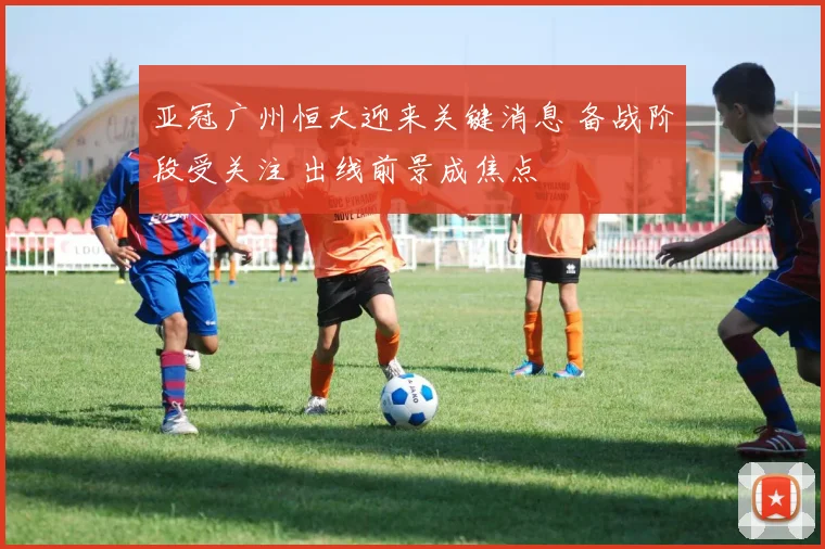 亚冠广州恒大迎来关键消息 备战阶段受关注 出线前景成焦点