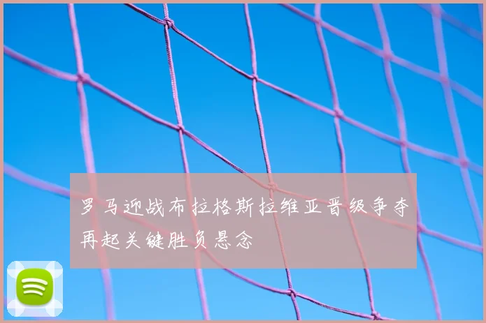 罗马迎战布拉格斯拉维亚晋级争夺再起关键胜负悬念