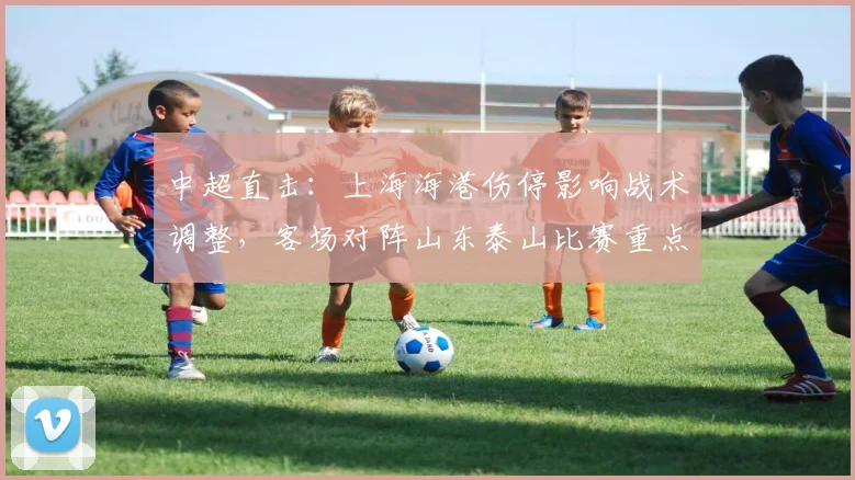 中超直击:上海海港伤停影响战术调整,客场对阵山东泰山比赛重点与结果预判