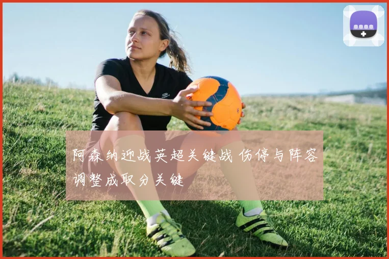 阿森纳迎战英超关键战 伤停与阵容调整成取分关键